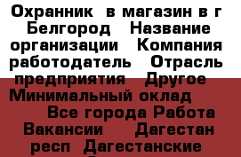 Охранник. в магазин в г. Белгород › Название организации ­ Компания-работодатель › Отрасль предприятия ­ Другое › Минимальный оклад ­ 11 000 - Все города Работа » Вакансии   . Дагестан респ.,Дагестанские Огни г.